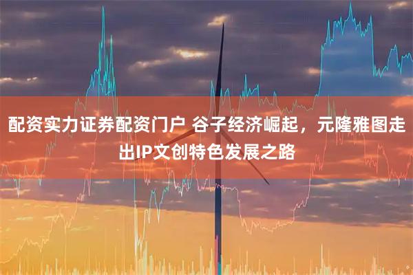 配资实力证券配资门户 谷子经济崛起，元隆雅图走出IP文创特色发展之路