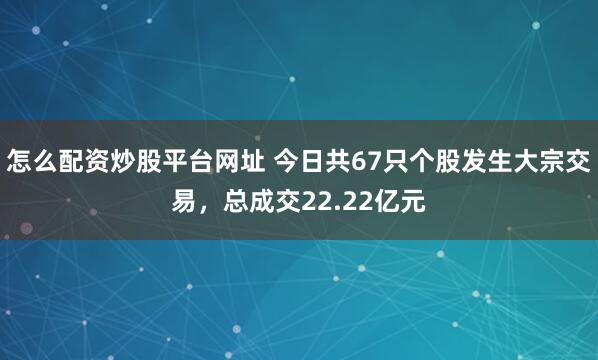 怎么配资炒股平台网址 今日共67只个股发生大宗交易，总成交22.22亿元