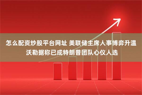 怎么配资炒股平台网址 美联储主席人事博弈升温 沃勒据称已成特朗普团队心仪人选