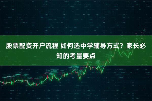 股票配资开户流程 如何选中学辅导方式？家长必知的考量要点