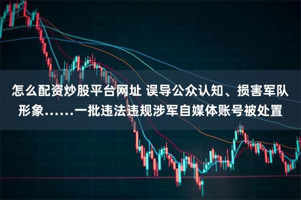 怎么配资炒股平台网址 误导公众认知、损害军队形象……一批违法违规涉军自媒体账号被处置