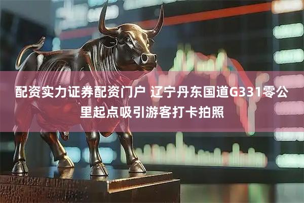 配资实力证券配资门户 辽宁丹东国道G331零公里起点吸引游客打卡拍照