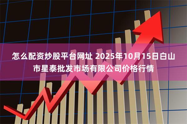 怎么配资炒股平台网址 2025年10月15日白山市星泰批发市场有限公司价格行情