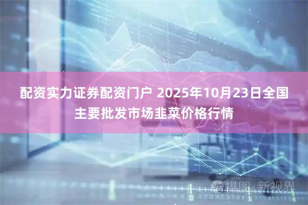 配资实力证券配资门户 2025年10月23日全国主要批发市场韭菜价格行情