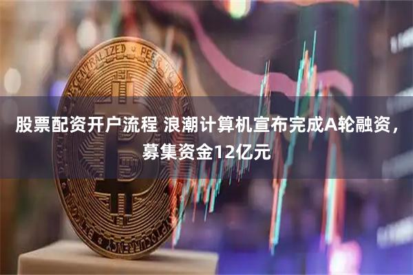 股票配资开户流程 浪潮计算机宣布完成A轮融资，募集资金12亿元