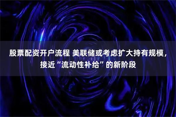 股票配资开户流程 美联储或考虑扩大持有规模,接近“流动性补给”的新阶段