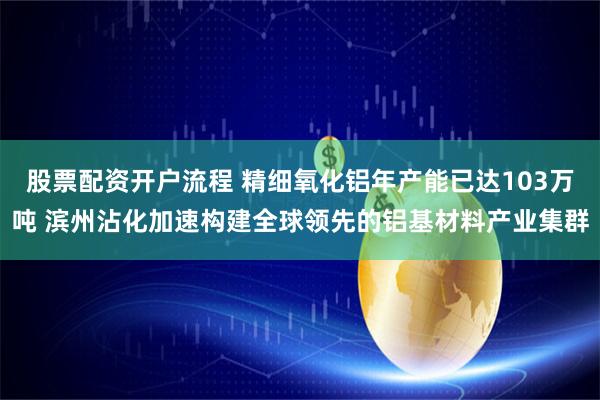 股票配资开户流程 精细氧化铝年产能已达103万吨 滨州沾化加速构建全球领先的铝基材料产业集群
