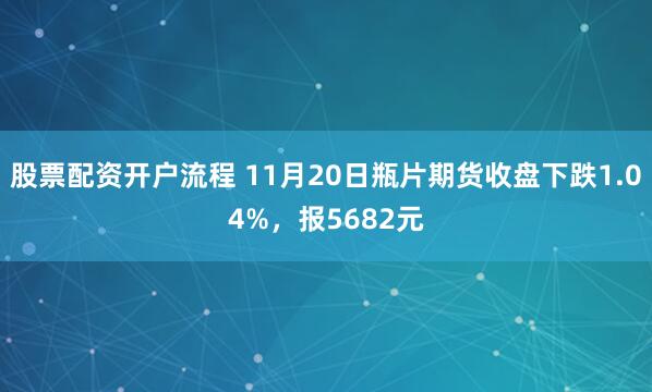 股票配资开户流程 11月20日瓶片期货收盘下跌1.04%,报5682元