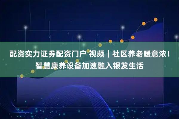 配资实力证券配资门户 视频|社区养老暖意浓!智慧康养设备加速融入银发生活