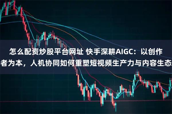 怎么配资炒股平台网址 快手深耕AIGC:以创作者为本,人机协同如何重塑短视频生产力与内容生态