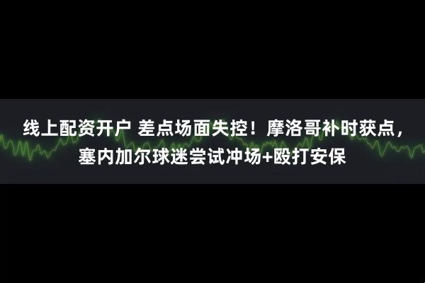 线上配资开户 差点场面失控！摩洛哥补时获点，塞内加尔球迷尝试冲场+殴打安保